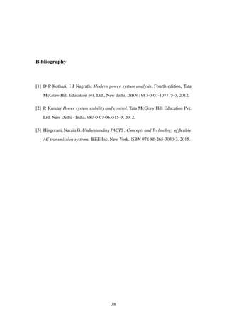 Bibliography
[1] D P Kothari, I J Nagrath. Modern power system analysis. Fourth edition, Tata
McGraw Hill Education pvt. Ltd., New delhi. ISBN : 987-0-07-107775-0, 2012.
[2] P. Kundur Power system stability and control. Tata McGraw Hill Education Pvt.
Ltd. New Delhi - India. 987-0-07-063515-9, 2012.
[3] Hingorani, Narain G. Understanding FACTS : Concepts and Technology of ﬂexible
AC transmission systems. IEEE Inc. New York. ISBN 978-81-265-3040-3. 2015.
38
 