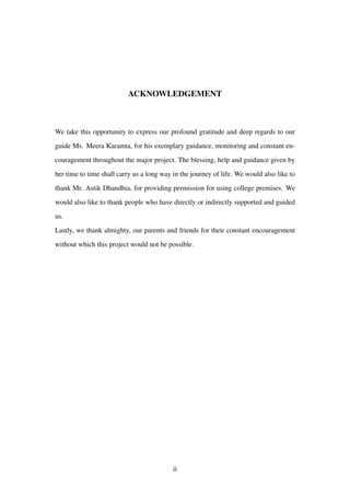 ACKNOWLEDGEMENT
We take this opportunity to express our profound gratitude and deep regards to our
guide Ms. Meera Karamta, for his exemplary guidance, monitoring and constant en-
couragement throughout the major project. The blessing, help and guidance given by
her time to time shall carry us a long way in the journey of life. We would also like to
thank Mr. Astik Dhandhia, for providing permission for using college premises. We
would also like to thank people who have directly or indirectly supported and guided
us.
Lastly, we thank almighty, our parents and friends for their constant encouragement
without which this project would not be possible.
ii
 