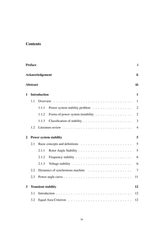 Contents
Preface i
Acknowledgement ii
Abstract iii
1 Introduction 1
1.1 Overview . . . . . . . . . . . . . . . . . . . . . . . . . . . . . . . . 1
1.1.1 Power system stability problem . . . . . . . . . . . . . . . . 2
1.1.2 Forms of power system instability . . . . . . . . . . . . . . . 2
1.1.3 Classiﬁcation of stability . . . . . . . . . . . . . . . . . . . . 3
1.2 Literature review . . . . . . . . . . . . . . . . . . . . . . . . . . . . 4
2 Power system stability 5
2.1 Basic concepts and deﬁnitions . . . . . . . . . . . . . . . . . . . . . 5
2.1.1 Rotor Angle Stability . . . . . . . . . . . . . . . . . . . . . . 5
2.1.2 Frequency stability . . . . . . . . . . . . . . . . . . . . . . . 6
2.1.3 Voltage stability . . . . . . . . . . . . . . . . . . . . . . . . 6
2.2 Dynamics of synchronous machine . . . . . . . . . . . . . . . . . . 7
2.3 Power angle curve . . . . . . . . . . . . . . . . . . . . . . . . . . . . 11
3 Transient stability 12
3.1 Introduction . . . . . . . . . . . . . . . . . . . . . . . . . . . . . . . 12
3.2 Equal Area Criterion . . . . . . . . . . . . . . . . . . . . . . . . . . 12
iv
 