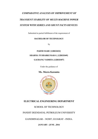 COMPARATIVE ANALYSIS OF IMPROVEMENT OF
TRANSIENT STABILITY OF MULTI-MACHINE POWER
SYSTEM WITH SERIES AND SHUNT FACTS DEVICES
Submitted in partial fulﬁllment of the requirement of
BACHELOR OF TECHNOLOGY
by
PARTH MARU [12BEE032]
SHARMA TUSHARKUMAR G. [12BEE049]
GAURANG VADHIYA [12BEE057]
Under the guidance of
Ms. Meera Karamta
ELECTRICAL ENGINEERING DEPARTMENT
SCHOOL OF TECHNOLOGY
PANDIT DEENDAYAL PETROLEUM UNIVERSITY
GANDHINAGAR - 382007, GUJARAT - INDIA.
JANUARY - JUNE , 2016
 