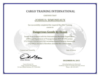 CARGO TRAINING INTERNATIONAL
CERTIFIES THAT
JOSHUA SIMONEAUX
has successfully completed the required Haz-Mat Training
course in
Dangerous Goods by Ocean
Issued in accordance with the International Maritime Organization
(IMO) and Department of Transportation DOT 49 CFR section
172.704(a) (1)(2)(i) (ii)(3)(i) including General Security Awareness
172.704(a) (4) and is therefore awarded this certification
Trained and Tested By Date of Course
DECEMBER 04, 2015
Course Director for (Excluding Radioactive Materials)
Cargo Training International Certificate expires 24 months from date of Issue
P.O. Box 580026 Houston, TX 77258-0026 Phone: 281-333-4672
 