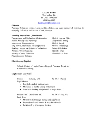 La’Adra Corbin
7244 Mallard Dr.
St. Louis MO,63133
(314)306-8915
Laadracorbin21@gmail.com
Objective
Pharmacy Technician position where my skills, abilities, and recent training will contribute to
the quality, efficiency, and success of your operation
Summary of Skills and Qualifications
Pharmacology and Medication Administration Medical Law and Ethics
Human Anatomy and Physiology Computerized Billing
Interpersonal Communication Medical Asepsis
Drug actions, interactions and complications Medical Terminology
Handling, storage and delivery of medications Dosage Calculations
Physician Order Processing Specialty Drugs
Inventory Control Procedures Pharmaceutical Law
Patient/Customer Relations
Education and Training
St Louis College of Health Careers; Licensed Pharmacy Technician
Certification Pending
Employment Experience
Calecos St. Louis, MO Jul 2015 – Present
Expo/ Hostess
 Provided excellent customer care
 Maintained a friendly dining environment
 Assist with stocking and prepared all to-go orders
Garden Villas Chesterfield, MO Jul 2014 – May 2015
Lead Server
 Motivated staff through training and supervision
 Prepared meals and assisted in selection of meals
 Participated in all company functions
 