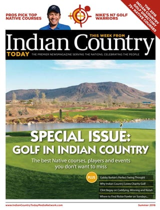 PROS PICK TOP
NATIVE COURSES
NIKE’S N7 GOLF
WARRIORS
Summer 2016www.IndianCountryTodayMediaNetwork.com
Gabby Barker’s Perfect Swing Thought
Why Indian Country Loves Charity Golf
Clint Begay on Caddying, Winning and Notah
PLUS
SPECIAL ISSUE:
GOLF IN INDIAN COUNTRY
TH
E
20
16
IN
D
IA
N
C
O
U
N
TRY
G
O
LF
D
IR
EC
TO
RY
75+
N
A
TIV
E
C
O
U
R
SES
Where to Find Rickie Fowler on Sundays...
The best Native courses, players and events
you don’t want to miss
 