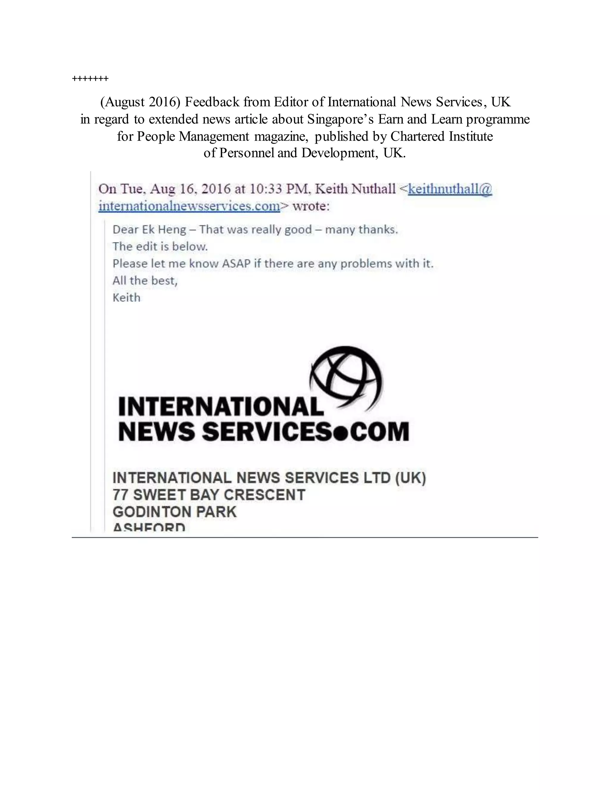 +++++++
(August 2016) Feedback from Editor of International News Services, UK
in regard to extended news article about Singapore’s Earn and Learn programme
for People Management magazine, published by Chartered Institute
of Personnel and Development, UK.
 