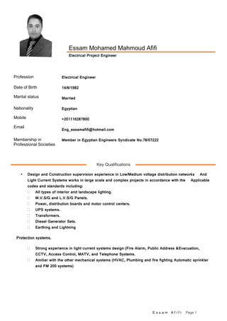 E s s a m A f i f i Page 1
Key Qualifications
 Design and Construction supervision experience in Low/Medium voltage distribution networks And
Light Current Systems works in large scale and complex projects in accordance with the Applicable
codes and standards including:
 All types of interior and landscape lighting.
 M.V.S/G and L.V.S/G Panels.
 Power, distribution boards and motor control centers.
 UPS systems.
 Transformers.
 Diesel Generator Sets.
 Earthing and Lightning
Protection systems.
 Strong experience in light current systems design (Fire Alarm, Public Address &Evacuation,
CCTV, Access Control, MATV, and Telephone Systems.
 Amiliar with the other mechanical systems (HVAC, Plumbing and fire fighting Automatic sprinkler
and FM 200 systems)
Essam Mohamed Mahmoud Afifi
Electrical Project Engineer
Profession Electrical Engineer
Date of Birth
Marital status
14/8/1982
Married
Nationality
Mobile
Email
Egyptian
+201116287800
Eng_essamafifi@hotmail.com
Membership in
Professional Societies
Member in Egyptian Engineers Syndicate No.78/07222
 