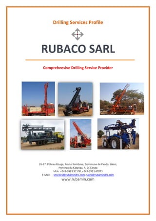 Drilling Services Profile
RUBACO SARL
Comprehensive Drilling Service Provider
26-27, Poteau Rouge, Route Kambove, Commune de Panda, Likasi,
Province du Katanga, R. D. Congo
Mob: +243-9983 92100, +243-9923 47073
E-Mail: services@rubamindrc.com, sales@rubamindrc.com
www.rubamin.com
 