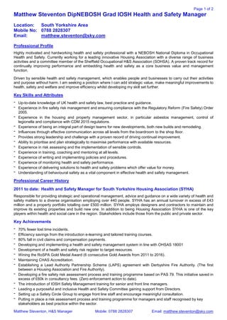 Page 1 of 2
Matthew Steventon, H&S Manager Mobile: 0788 2828307 Email: matthew.steventon@sky.com
Matthew Steventon DipNEBOSH Grad IOSH Health and Safety Manager
Location: South Yorkshire Area
Mobile No: 0788 2828307
Email: matthew.steventon@sky.com
Professional Profile
Highly motivated and hardworking health and safety professional with a NEBOSH National Diploma in Occupational
Health and Safety. Currently working for a leading innovative Housing Association with a diverse range of business
activities and a committee member of the Sheffield Occupational H&S Association (SOHSA). A proven track record for
continually improving performance and embedding health and safety as a core business value and management
function.
Driven by sensible health and safety management, which enables people and businesses to carry out their activities
and purpose without harm. I am seeking a position where I can add strategic value, make meaningful improvements to
health, safety and welfare and improve efficiency whilst developing my skill set further.
Key Skills and Attributes
- Up-to-date knowledge of UK health and safety law, best practice and guidance.
- Experience in fire safety risk management and ensuring compliance with the Regulatory Reform (Fire Safety) Order
2005.
- Experience in the housing and property management sector, in particular asbestos management, control of
legionella and compliance with CDM 2015 regulations.
- Experience of being an integral part of design teams for new developments, both new builds and remodeling.
- Influences through effective communication across all levels from the boardroom to the shop floor.
- Provides strong leadership and challenge with a proven record of driving continual improvement.
- Ability to prioritise and plan strategically to maximise performance with available resources.
- Experience in risk assessing and the implementation of sensible controls.
- Experience in training, coaching and mentoring at all levels.
- Experience of writing and implementing policies and procedures.
- Experience of monitoring health and safety performance.
- Experience of delivering solutions to health and safety problems which offer value for money.
- Understanding of behavioural safety as a vital component in effective health and safety management.
Professional Career History
2011 to date: Health and Safety Manager for South Yorkshire Housing Association (SYHA)
Responsible for providing strategic and operational management, advice and guidance on a wide variety of health and
safety matters to a diverse organisation employing over 440 people. SYHA has an annual turnover in excess of £43
million and a property portfolio totalling over £500 million. SYHA employs designers and contractors to maintain and
improve its existing properties and build new one. In addition to being Housing Association SYHA is one of the key
players within health and social care in the region. Stakeholders include those from the public and private sector.
Key Achievements
- 70% fewer lost time incidents.
- Efficiency savings from the introduction e-learning and tailored training courses.
- 80% fall in civil claims and compensation payments.
- Developing and implementing a health and safety management system in line with OHSAS 18001
- Development of a health and safety risk register to target resources.
- Wining the RoSPA Gold Medal Award (6 consecutive Gold Awards from 2011 to 2016).
- Maintaining CHAS Accreditation.
- Establishing a Lead Authority Partnership Scheme (LAPS) agreement with Derbyshire Fire Authority. (The first
between a Housing Association and Fire Authority).
- Developing a fire safety risk assessment process and training programme based on PAS 79. This initiative saved in
excess of £60k in consultancy fees. (Zero enforcement action to date).
- The introduction of IOSH Safety Management training for senior and front line managers.
- Leading a purposeful and inclusive Health and Safety Committee gaining support from Directors.
- Setting up a Safety Circle Group to engage front line staff and encourage meaningful consultation.
- Putting in place a risk assessment process and training programme for managers and staff recognised by key
stakeholders as best practice within the sector.
 