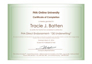 FHA Online University
Certificate of Completion
is hereby granted to
Tracie J. Batten
to certify that he/she has completed to satisfaction
FHA Direct Endorsement- “DE Underwriting”
This course was intended to be informational only, and makes no claim that you will obtain a job. FHA Online University is a private online mortgage training
company, and is not owned or operated by FHA.gov/HUD.gov.
Granted: March 21, 2016
Student ID # S0036341571465
Company Representative
FHA Online University™ - Carlota Plaza Center - 23046 Avenida de la Carlota, Suite #600 - Laguna Hills, California 92653
Phone: (949) 460-6473 - Fax: (949) 682-1882 - www.FHAtraining.org - 1-800-665-0249
 