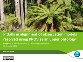 Pitfalls in alignment of observation models
resolved using PROV as an upper ontology
Simon Cox | Research Scientist | Environmental Informatics
16 December2015
LAND AND WATER
 