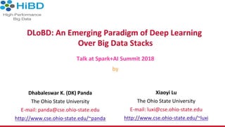 DLoBD:	An	Emerging	Paradigm	of	Deep	Learning	
Over	Big	Data	Stacks	
Talk	at	Spark+AI	Summit	2018	
by	
Dhabaleswar	K.	(DK)	Panda	
The	Ohio	State	University	
E-mail:	panda@cse.ohio-state.edu	
http://www.cse.ohio-state.edu/~panda	
Xiaoyi	Lu	
The	Ohio	State	University	
E-mail:	luxi@cse.ohio-state.edu	
http://www.cse.ohio-state.edu/~luxi	
 