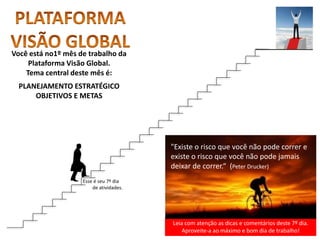 Leia com atenção as dicas e comentários deste 7º dia.
Aproveite-a ao máximo e bom dia de trabalho!
"Existe o risco que você não pode correr e
existe o risco que você não pode jamais
deixar de correr.“ (Peter Drucker)
Você está no1º mês de trabalho da
Plataforma Visão Global.
Tema central deste mês é:
PLANEJAMENTO ESTRATÉGICO
OBJETIVOS E METAS
Esse é seu 7º dia
de atividades.
 