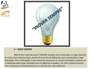 6 – INOVE SEMPRE
Não tenha medo de ousar. Trabalhe sempre com a inovação, ou seja, fazendo
as coisas que costuma fazer, porém de uma forma diferente, que surpreenda e traga
felicidade. Pois a felicidade é uma forma de mensurar os nossos resultados. Lembre-se,
a satisfação deve estar alinhada com os objetivos traçados. Um bom relacionamento
com as pessoas é fundamental para o alcance dos seus objetivos.
 