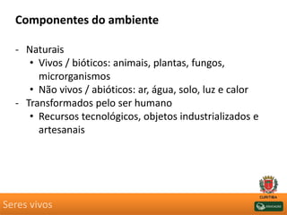 Seres vivos
Componentes do ambiente
- Naturais
• Vivos / bióticos: animais, plantas, fungos,
microrganismos
• Não vivos / abióticos: ar, água, solo, luz e calor
- Transformados pelo ser humano
• Recursos tecnológicos, objetos industrializados e
artesanais
 