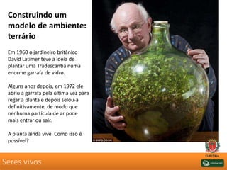 Seres vivos
Construindo um
modelo de ambiente:
terrário
Em 1960 o jardineiro britânico
David Latimer teve a ideia de
plantar uma Tradescantia numa
enorme garrafa de vidro.
Alguns anos depois, em 1972 ele
abriu a garrafa pela última vez para
regar a planta e depois selou-a
definitivamente, de modo que
nenhuma partícula de ar pode
mais entrar ou sair.
A planta ainda vive. Como isso é
possível?
 