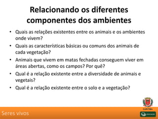 Relacionando os diferentes
componentes dos ambientes
• Quais as relações existentes entre os animais e os ambientes
onde vivem?
• Quais as características básicas ou comuns dos animais de
cada vegetação?
• Animais que vivem em matas fechadas conseguem viver em
áreas abertas, como os campos? Por quê?
• Qual é a relação existente entre a diversidade de animais e
vegetais?
• Qual é a relação existente entre o solo e a vegetação?
Seres vivos
 