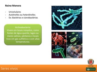 Seres vivos
Reino Monera
- Unicelulares
- Autótrofos ou heterótrofos
- Ex: Bactérias e cianobactérias
Archeabacteria:
Vivem em locais inóspitos, como
fontes de água quente, lagos ou
mares salinos, pântanos e locais
ricos em gás sulfídrico e com altas
temperaturas.
 