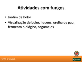Atividades com fungos
• Jardim de bolor
• Visualização de bolor, liquens, orelha de pau,
fermento biológico, cogumelos...
Seres vivos
 