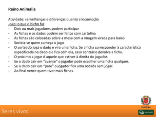 Seres vivos
Reino Animalia
Atividade: semelhanças e diferenças quanto a locomoção
Jogo: o que o bicho faz
- Dois ou mais jogadores podem participar
- As fichas e os dados podem ser feitos com cartolina
- As fichas são colocadas sobre a mesa com a imagem virada para baixo
- Sorteia-se quem começa o jogo
- O sorteado joga o dado e vira uma ficha. Se a ficha corresponder à característica
especificada no dado ele fica com ela, caso contrário devolve a ficha.
- O próximo a jogar é aquele que estiver à direita do jogador.
- Se o dado cair em “avance” o jogador pode escolher uma ficha qualquer.
- Se o dado cair em “pare” o jogador fica uma rodada sem jogar.
- Ao final vence quem tiver mais fichas.
 