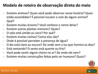 Seres vivos
Modelo de roteiro de observação direta do meio
- Existem animais? Quais você pode observar nesse horário? Quais
estão escondidos? É possível escutar o som de algum animal?
Qual?
- Existem muitas árvores? Você conhece o nome delas?
- Existem outras plantas menores? Quais?
- O solo está úmido ou seco? Por quê?
- Existem muitas rochas? Como elas são?
- Onde é possível perceber a presença de água?
- O dia está claro ou escuro? De onde vem a luz que ilumina os dias?
- Está ventando? O vento está quente ou frio?
- Você pode sentir algum cheiro no ar? De onde ele vem?
- Existem muitas construções feitas pelo ser humano? Quais?
 
