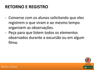 Seres vivos
RETORNO E REGISTRO
- Converse com os alunos solicitando que eles
registrem o que viram e ao mesmo tempo
organizem as observações.
- Peça para que listem todos os elementos
observados durante a excursão ou em algum
filme.
 