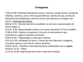 Cronograma
7:00 às 8:00– (Rotina) Acolhida dos alunos, músicas, oração do dia, revisão do
alfabeto, números, cores e formas geométricas; normas da sala, escrita do
cabeçalho (já trabalhando a escrita e leitura das palavras), contagem dos
alunos; momento da história.
8:00 às 8:15 – Revisão das letras estudadas na semana e apresentação da
última vogal: U;
8:15 às 8:30- Apresentação e leitura, em cartaz, do poema “O Urso Ubaldo”;
8:30 às 9:00 - Explorar as palavras e circular no texto palavras que
contenham a vogal U, fazendo sua leitura;
9:00 às 9:20 – Organização e saída para o lanche.
9:25 às 9: 50– atividades da letra U- Forma da letra (Recorte e colagem),
completar palavra com letra U+ colorir desenho;
9:50 às 10:25 - Trabalhar o formato das letras trabalhadas com as peças;
10:30 às 11:15 – Vídeo
11:15 às 11:20- Organização da turma e saída das crianças.
 