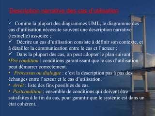Description narrative des cas d’utilisation Comme la plupart des diagrammes UML, le diagramme des cas d’utilisation nécessite souvent une description narrative (textuelle) associée ; Décrire un cas d’utilisation consiste à définir son contexte, et à détailler la communication entre le cas et l’acteur ; Dans la plupart des cas, on peut adopter le plan suivant : Pré condition  : conditions garantissant que le cas d’utilisation peut démarrer correctement. Processus ou dialogue  : c’est la description pas à pas des échanges entre l’acteur et le cas d’utilisation. Arrêt  : liste des fins possibles du cas. Postcondition  : ensemble de conditions qui doivent être satisfaites à la fin du cas, pour garantir que le système est dans un état cohérent. 