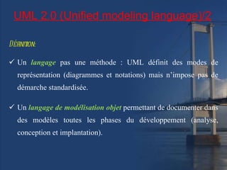 UML 2.0 (Unified modeling language)/2 Définition: Un  langage   pas une méthode : UML définit des modes de représentation (diagrammes et notations) mais n’impose pas de démarche standardisée.  Un  langage de modélisation objet   permettant de documenter dans des modèles toutes les phases du développement (analyse, conception et implantation). 