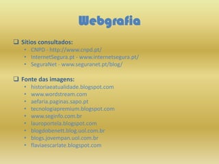 Webgrafia
 Sítios consultados:
• CNPD - http://www.cnpd.pt/
• InternetSegura.pt - www.internetsegura.pt/
• SeguraNet - www.seguranet.pt/blog/
 Fonte das imagens:
• historiaeatualidade.blogspot.com
• www.wordstream.com
• aefaria.paginas.sapo.pt
• tecnologiapremium.blogspot.com
• www.seginfo.com.br
• lauroportela.blogspot.com
• blogdobenett.blog.uol.com.br
• blogs.jovempan.uol.com.br
• flaviaescarlate.blogspot.com
 