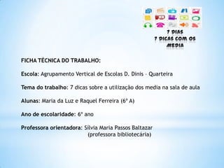 FICHA TÉCNICA DO TRABALHO:
Escola: Agrupamento Vertical de Escolas D. Dinis – Quarteira
Tema do trabalho: 7 dicas sobre a utilização dos media na sala de aula
Alunas: Maria da Luz e Raquel Ferreira (6º A)
Ano de escolaridade: 6º ano
Professora orientadora: Sílvia Maria Passos Baltazar
(professora bibliotecária)
 