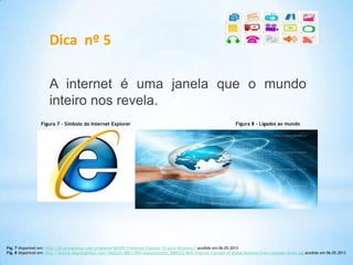 Dica nº 5
A internet é uma janela que o mundo
inteiro nos revela.
Fig. 7 disponível em: http://pt.proogramas.com/programa/6652917/Internet-Explorer-10-para-Windows-7 acedido em 06.05.2013
Fig. 8 disponível em: http://static6.depositphotos.com/1062624/588/i/950/depositphotos_5889323-Best-Internet-Concept-of-global-business-from-concepts-series.jpg acedido em 06.05.2013
Figura 7 – Símbolo do Internet Explorer Figura 8 – Ligados ao mundo
 