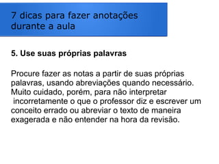 7 dicas para fazer anotações
durante a aula
5. Use suas próprias palavras
Procure fazer as notas a partir de suas próprias
palavras, usando abreviações quando necessário.
Muito cuidado, porém, para não interpretar
incorretamente o que o professor diz e escrever um
conceito errado ou abreviar o texto de maneira
exagerada e não entender na hora da revisão.
 