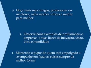 ‣ Ouça mais seus amigos, professores  ou
  mentores, saiba receber críticas e mudar
  para melhor




     ‣ Observe bons exemplos de profissionais e
       empresas  e suas lições de inovação, visão,
       ética e humildade


‣ Mantenha o pique de quem está empolgado e
  se empenhe em fazer as coisas sempre da
  melhor forma
 