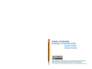 criação e finalização:
FAZENDO COMUNICAÇÃO
                 roberto tostes
                 teresa moraes




Este trabalho foi licenciado com uma Licença Creative Commons -
Atribuição-NãoComercial-SemDerivados 3.0 Não Adaptad
Com base na obra disponível em www.robertotostes.com
 