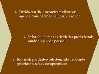 ‣ Divida seu dia e organize melhor sua
   agenda considerando seu perfil e rotina




      ‣ Saiba equilibrar as atividades profissionais, 
         saúde e sua vida pessoal




‣ Seja mais produtivo selecionando e sabendo
  priorizar tarefas e compromissos
 