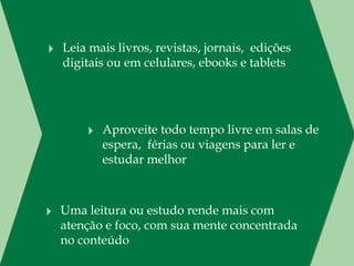 ‣ Leia mais livros, revistas, jornais,  edições
  digitais ou em celulares, ebooks e tablets




       ‣ Aproveite todo tempo livre em salas de
          espera,  férias ou viagens para ler e
          estudar melhor



‣ Uma leitura ou estudo rende mais com
  atenção e foco, com sua mente concentrada
  no conteúdo
 