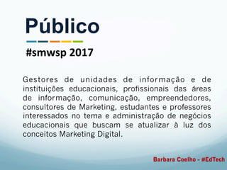 Gestores de unidades de informação e de
instituições educacionais, profissionais das áreas
de informação, comunicação, empreendedores,
consultores de Marketing, estudantes e professores
interessados no tema e administração de negócios
educacionais que buscam se atualizar à luz dos
conceitos Marketing Digital.
Público
#smwsp	2017	
Barbara Coelho - #EdTech
 