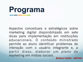 Aspectos conceituais e estratégicos sobre
marketing digital disponibilizado em sete
dicas para implementação em instituições
educacionais. O conteúdo ministrado
permite ao aluno identificar problemas de
interação com o usuário integrante e, a
partir disso, elaborar um plano de
marketing em mídias sociais.
Programa
Barbara Coelho - #EdTech
 
