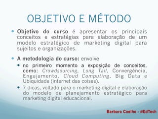 OBJETIVO E MÉTODO
—  Objetivo do curso é apresentar os principais
conceitos e estratégias para elaboração de um
modelo estratégico de marketing digital para
sujeitos e organizações.
—  A metodologia do curso: envolve
—  no primeiro momento a exposição de conceitos,
como: Crowdsourcing, Long Tail, Convergência,
Engajamento, Cloud Computing, Big Data e
Ubiquidade (internet das coisas).
—  7 dicas, voltado para o marketing digital e elaboração
do modelo de planejamento estratégico para
marketing digital educacional.
Barbara Coelho - #EdTech
 