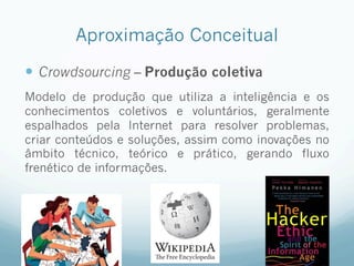 Aproximação Conceitual
—  Crowdsourcing – Produção coletiva
Modelo de produção que utiliza a inteligência e os
conhecimentos coletivos e voluntários, geralmente
espalhados pela Internet para resolver problemas,
criar conteúdos e soluções, assim como inovações no
âmbito técnico, teórico e prático, gerando fluxo
frenético de informações.
 