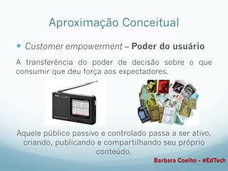 Aproximação Conceitual
—  Customer empowerment – Poder do usuário
A transferência do poder de decisão sobre o que
consumir que deu força aos expectadores.
Aquele público passivo e controlado passa a ser ativo,
criando, publicando e compartilhando seu próprio
conteúdo.
Barbara Coelho - #EdTech
 