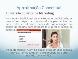 Aproximação Conceitual
—  Inversão do vetor de Marketing
No modelo tradicional de marketing e publicidade, as
marcas se dirigem ao consumidor – perspectiva um
para todos – utilizando pecas de comunicação em
canais de mídias para impactá-lo e gerar o desejo de
compra.
Para apimentar: Além da busca ativa em dispositivos
moveis, temos também a experiência do outro
usuário/consumidor.
 