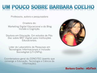 Professora, autora e pesquisadora
Criadora do:
Marketing Digital Educacional e do Blog
Inclsão e Cognição.
Doutora em Educação. Em estudos de Pós-
Doc sobre MKT Digital para Instituições
Educacionais.
Líder do Laboratório de Pesquisas em
Tecnologias Informacionais e Inclusão
Sociodigital (LTI-CNPq).
Coordenadora geral do CONCITEC (evento que
converge a Educação, Tecnologia e Ciência da
Informação).
Barbara Coelho - #EdTech
 