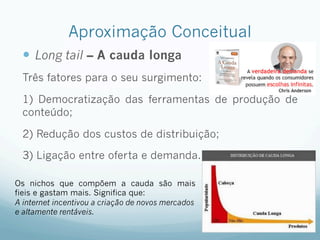 Aproximação Conceitual
—  Long tail – A cauda longa
Três fatores para o seu surgimento:
1) Democratização das ferramentas de produção de
conteúdo;
2) Redução dos custos de distribuição;
3) Ligação entre oferta e demanda.
Os nichos que compõem a cauda são mais
fieis e gastam mais. Significa que:
A internet incentivou a criação de novos mercados
e altamente rentáveis.
 