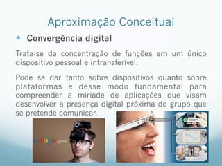Aproximação Conceitual
—  Convergência digital
Trata-se da concentração de funções em um único
dispositivo pessoal e intransferível.
Pode se dar tanto sobre dispositivos quanto sobre
plataformas e desse modo fundamental para
compreender a miríade de aplicações que visam
desenvolver a presença digital próxima do grupo que
se pretende comunicar.
 