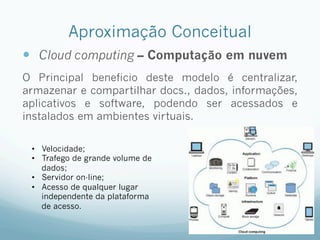 Aproximação Conceitual
—  Cloud computing – Computação em nuvem
O Principal beneficio deste modelo é centralizar,
armazenar e compartilhar docs., dados, informações,
aplicativos e software, podendo ser acessados e
instalados em ambientes virtuais.
•  Velocidade;
•  Trafego de grande volume de
dados;
•  Servidor on-line;
•  Acesso de qualquer lugar
independente da plataforma
de acesso.
 