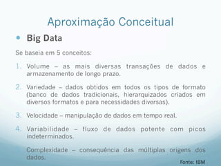 Aproximação Conceitual
—  Big Data
Se baseia em 5 conceitos:
1.  Volume – as mais diversas transações de dados e
armazenamento de longo prazo.
2.  Variedade – dados obtidos em todos os tipos de formato
(banco de dados tradicionais, hierarquizados criados em
diversos formatos e para necessidades diversas).
3.  Velocidade – manipulação de dados em tempo real.
4.  Variabilidade – fluxo de dados potente com picos
indeterminados.
5.  Complexidade – consequência das múltiplas origens dos
dados.
Fonte: IBM
 