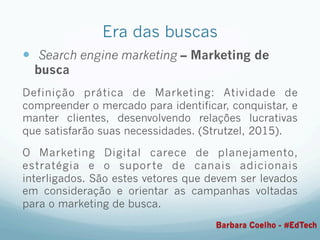 Era das buscas
—  Search engine marketing – Marketing de
busca
Definição prática de Marketing: Atividade de
compreender o mercado para identificar, conquistar, e
manter clientes, desenvolvendo relações lucrativas
que satisfarão suas necessidades. (Strutzel, 2015).
O Marketing Digital carece de planejamento,
estratégia e o suporte de canais adicionais
interligados. São estes vetores que devem ser levados
em consideração e orientar as campanhas voltadas
para o marketing de busca.
Barbara Coelho - #EdTech
 