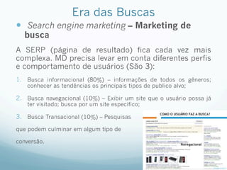 Era das Buscas
—  Search engine marketing – Marketing de
busca
A SERP (página de resultado) fica cada vez mais
complexa. MD precisa levar em conta diferentes perfis
e comportamento de usuários (São 3):
1.  Busca informacional (80%) – informações de todos os gêneros;
conhecer as tendências os principais tipos de publico alvo;
2.  Busca navegacional (10%) – Exibir um site que o usuário possa já
ter visitado; busca por um site especifico;
3.  Busca Transacional (10%) – Pesquisas
que podem culminar em algum tipo de
conversão.
 