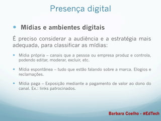 Presença digital
—  Mídias e ambientes digitais
É preciso considerar a audiência e a estratégia mais
adequada, para classificar as mídias:
—  Mídia própria – canais que a pessoa ou empresa produz e controla,
podendo editar, moderar, excluir, etc.
—  Mídia espontânea – tudo que estão falando sobre a marca. Elogios e
reclamações.
—  Mídia paga – Exposição mediante a pagamento de valor ao dono do
canal. Ex.: links patrocinados.
Barbara Coelho - #EdTech
 