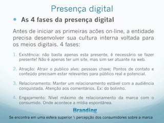 Presença digital
—  As 4 fases da presença digital
Antes de iniciar as primeiras acões on-line, a entidade
precisa desenvolver sua cultura interna voltada para
os meios digitais. 4 fases:
1.  Existência: não basta apenas esta presente, é necessário se fazer
presente! Não é apenas ter um site, mas sim ser atuante na web.
2.  Atração: Atrair o publico alvo; pessoas chave; Pontos de contato e
conteúdo precisam estar relevantes para público real e potencial.
3.  Relacionamento: Manter um relacionamento estável com a audiência
conquistada. Atenção aos comentários. Ex: do bolinho.
4.  Engajamento: Nível máximo de relacionamento da marca com o
consumido. Onde acontece a mídia espontânea.
Se encontra em uma esfera superior  percepção dos consumidores sobre a marca
 